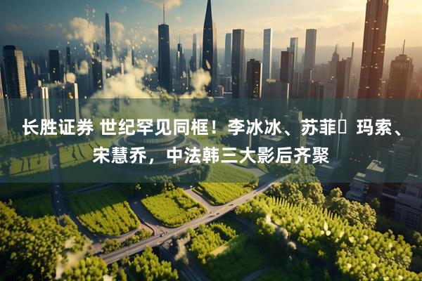 长胜证券 世纪罕见同框！李冰冰、苏菲・玛索、宋慧乔，中法韩三大影后齐聚